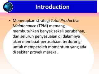 • Menerapkan strategi Total Productive
Maintenance (TPM) memang
membutuhkan banyak sekali perubahan,
dan seluruh penyesuaian di dalamnya
akan membuat perusahaan terdorong
untuk memperoleh momentum yang ada
di sekitar proyek mereka.
Introduction
 
