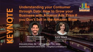KEYNOTE
Hiram Enriquez
SENIOR PARTNER MANAGER
AMAZON ADS
Understanding your Consumer
through Data: How to Grow your
Business with Amazon Ads Even if
you Don’t Sell in the Amazon Store
PHILADELPHIA, PA ~ OCTOBER 30 - 31, 2023
DIGIMARCONMIDATLANTIC.COM | #DigiMarConMidAtlantic
Katie Mack
SENIOR SALES EXECUTIVE
AMAZON ADS
 