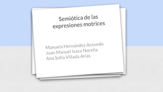 Semiótica de las
expresiones motrices
Manuela Hernández Acevedo
Juan Manuel Isaza Noreña
Ana Sofía Villada Arias
 