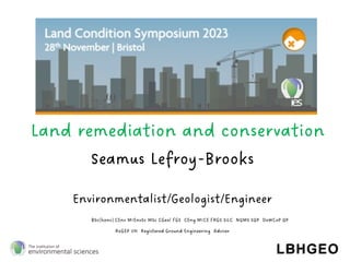 Seamus Lefroy-Brooks
Environmentalist/Geologist/Engineer
BSc(hons) CEnv MIEnvSc MSc CGeol FGS CEng MICE FRGS SiLC NQMS SQP DoWCoP QP
RoGEP UK Registered Ground Engineering Adviser
Land remediation and conservation
 
