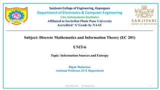 Sanjivani College of Engineering, Kopargaon
Department of Electronics & Computer Engineering
(An Autonomous Institute)
Affiliated to Savitribai Phule Pune University
Accredited ‘A’ Grade by NAAC
________________________________________________________________________________________
Subject: Discrete Mathematics and Information Theory (EC 201)
UNIT-6
Topic: Information Sources and Entropy
Dipak Mahurkar
Assistant Professor, ECE Department
Dipak Mahurkar ECE Department 1
 