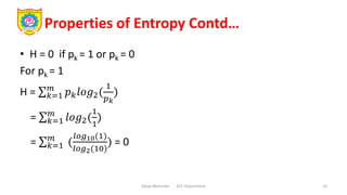 Properties of Entropy Contd…
• H = 0 if pk = 1 or pk = 0
For pk = 1
H = 𝑘=1
𝑚
𝑝𝑘𝑙𝑜𝑔2(
1
𝑝𝑘
)
= 𝑘=1
𝑚
𝑙𝑜𝑔2(
1
1
)
= 𝑘=1
𝑚
(
𝑙𝑜𝑔10(1)
𝑙𝑜𝑔2(10)
) = 0
Dipak Mahurkar ECE Department 10
 