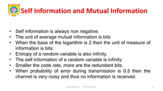 Self Information and Mutual Information
Dipak Mahurkar ECE Department 14
• Self information is always non negative.
• The unit of average mutual information is bits
• When the base of the logarithm is 2 then the unit of measure of
information is bits.
• Entropy of a random variable is also infinity.
• The self information of a random variable is infinity.
• Smaller the code rate, more are the redundant bits.
• When probability of error during transmission is 0.5 then the
channel is very noisy and thus no information is received.
 