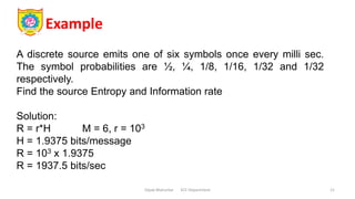 Example
Dipak Mahurkar ECE Department 21
A discrete source emits one of six symbols once every milli sec.
The symbol probabilities are ½, ¼, 1/8, 1/16, 1/32 and 1/32
respectively.
Find the source Entropy and Information rate
Solution:
R = r*H M = 6, r = 103
H = 1.9375 bits/message
R = 103 x 1.9375
R = 1937.5 bits/sec
 
