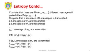 Entropy Contd…
Dipak Mahurkar ECE Department 7
Consider that there are M={m1,m2,….} different message with
probabilities P={p1,p2…..}
Suppose that a sequence of L messages is transmitted,
p1L message of m1 are transmitted
p2L message of m2 are transmitted
..
pmL message of mm are transmitted
Info I(m1) = log2(1/p1)
If (p, L) message at m1 are transmitted
I1(total) = p1L log2(1/p1)
I2(total) = p2L log2(1/p2)
 