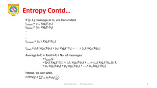 Entropy Contd…
Dipak Mahurkar ECE Department 8
If (p, L) message at m1 are transmitted
I1(total) = p1L log2(1/p1)
I2(total) = p2L log2(1/p2)
.
.
.
Im (total) = pm L log2(1/pm)
I(total) = p1L log2(1/p1) + p2L log2(1/p2) + ….+ pmL log2(1/pm)
Average Info = Total Info / No. of messages
= I(total)/L
= [p1L log2(1/p1) + p2L log2(1/p2) + ….+ pmL log2(1/pm)] / L
= p1 log2(1/p1) + p2 log2(1/p2) + ….+ pm log2(1/pm)
Hence, we can write,
Entropy = 𝑘=1
𝑚
𝑝𝑘𝑙𝑜𝑔2(
1
𝑝𝑘
)
 