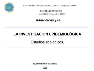 LA INVESTIGACIÓN EPIDEMIOLÓGICA
Estudios ecológicos.
Mg. CUEVAS HUARI EDGARDO W.
2023
UNIVERSIDAD NACIONAL “JOSÉ FAUSTINO SÁNCHEZ CARRIÓN”
ESCUELA DE POSGRADO
MAESTRÍA EN SALUD PUBLICA
EPIDEMIOLOGIA y VE
 