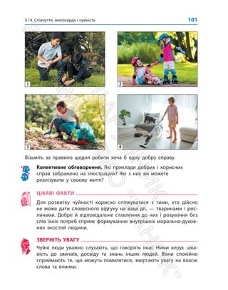 §14. Співчуття, милосердя і чуйність 101
Візьміть за правило щодня робити хоча б одну добру справу.
Колективне обговорення. Які приклади добрих і корисних
справ зображено на ілюстраціях? Які з них ви можете
реалізувати у своєму житті?
ЦІКАВІ ФАКТИ
Для розвитку чуйності корисно спілкуватися з тими, хто дійсно
не може дати словесного відгуку на ваші дії, — тваринами і рос-
линами. Добре й відповідальне ставлення до них і розуміння без
слів їхніх потреб сприяє формуванню внутрішніх морально-духов­
них якостей ­
людини.
ЗВЕРНІТЬ УВАГУ
Чуйні люди уважно слухають, що говорять інші. Ними керує ціка-
вість до звичаїв, досвіду та знань інших людей. Вони спокійно
сприймають те, що можуть помилятися, звертають увагу на власні
слова та вчинки.
1
3
2
4
П
і
д
р
у
ч
н
и
к
В
и
д
а
в
н
и
ц
т
в
о

Р
а
н
о
к

 