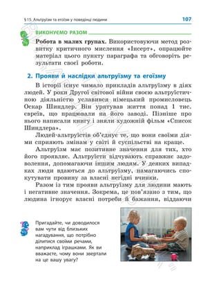 §15. Альтруїзм та егоїзм у поведінці людини 107
ВИКОНУЄМО РАЗОМ
Робота в малих групах. Використовуючи метод роз­
витку критичного мислення «Інсерт», опрацюйте
матеріал цього пункту параграфа та обговоріть ре­
зультати своєї роботи.
2. Прояви й наслідки альтруїзму та егоїзму
В історії існує чимало прикладів альтруїзму в діях
людей. У роки Другої світової війни своєю альтруїстич­
ною діяльністю уславився німецький промисловець
Оскар Шиндлер. Він урятував життя понад 1 тис.
­
євреїв, що працювали на його заводі. Пізніше про
нього напи­
сали книгу і зняли художній фільм «Список
Шиндлера».
Людей-альтруїстів об’єднує те, що вони своїми дія­
ми сприяють змінам у світі й суспільстві на краще.
Альтруїзм має позитивне значення для тих, хто
його проявляє. Альтруїсти відчувають справжнє задо­
волення, допомагаючи іншим людям. У деяких випад­
ках люди вдаються до альтруїзму, намагаючись спо­
кутувати провину за власні негідні вчинки.
Разом із тим прояви альтруїзму для людини мають
і негативне значення. Зокрема, це пов’язано з тим, що
людина ігнорує власні потреби й бажання, віддаючи
Пригадайте, чи доводилося
вам чути від близьких
нагадування, що потрібно
ділитися своїми речами,
наприклад іграшками. Як ви
вважаєте, чому вони звертали
на це вашу увагу?
П
і
д
р
у
ч
н
и
к
В
и
д
а
в
н
и
ц
т
в
о

Р
а
н
о
к

 