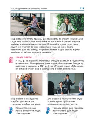 §15. Альтруїзм та егоїзм у поведінці людини 111
Іноді людям з інвалідністю
потрібна допомога для
створення комфортних умов.
Поміркуйте, як саме
можна допомогти людям
з інвалідністю.
Для людей із порушеннями слуху
організовують дублювання
аудіомовлення мовою жестів.
Наведіть відомі вам приклади
пристосувань для людей
з інвалідністю.

Іноді люди отримують травми, що призводять до втрати кінцівок, або
сліди яких залишаються помітними на все життя. Втрачені кінцівки
заміняють механічними протезами. Проявляйте чуйність до таких
людей, не ставтеся до них зневажливо тому, що вони мають
незвичний для вас вигляд. Не роздивляйтеся надто уважно ті риси
зовнішності, які вам здаються дивними.
ЦІКАВІ ФАКТИ
У 1992 р. за рішенням Організації Об’єднаних Націй 3 грудня було
проголошено Міжнародним днем людей з інвалідністю. Захо­
ди, що
відбулися в цей день у 2021 р., були об’єднані темою «Забезпечен-
ня активної участі осіб з інвалідністю в житті суспільства».
П
і
д
р
у
ч
н
и
к
В
и
д
а
в
н
и
ц
т
в
о

Р
а
н
о
к

 