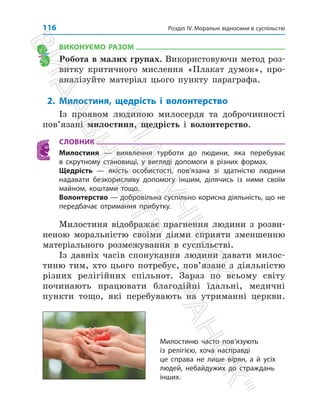 Розділ IV. Моральні відносини в суспільстві
116
ВИКОНУЄМО РАЗОМ
Робота в малих групах. Використовуючи метод роз­
витку критичного мислення «Плакат думок», про­
аналізуйте матеріал цього пункту параграфа.
2. Милостиня, щедрість і волонтерство
Із проявом людиною милосердя та доброчинності
пов’язані милостиня, щедрість і волонтерство.
СЛОВНИК
Милостиня — виявлення турботи до людини, яка перебуває
в скрутному становищі, у вигляді допомоги в різних формах.
Щедрість — якість особистості, пов’язана зі здатністю людини
надавати безкорисливу допомогу іншим, ділячись із ними своїм
майном, коштами тощо.
Волонтерство — добровільна суспільно корисна діяльність, що не
передбачає отримання прибутку.
Милостиня відображає прагнення людини з розви­
неною моральністю своїми діями сприяти зменшенню
матеріального розмежування в суспільстві.
Із давніх часів спонукання людини давати милос­
тиню тим, хто цього потребує, пов’язане з діяльністю
різних релігійних спільнот. Зараз по всьому світу
починають працювати благодійні їдальні, медичні
пункти тощо, які перебувають на утриманні церкви.
Милостиню часто пов’язують
із релігією, хоча насправді
це справа не лише вірян, а й усіх
людей, небайдужих до страждань
інших.
П
і
д
р
у
ч
н
и
к
В
и
д
а
в
н
и
ц
т
в
о

Р
а
н
о
к

 