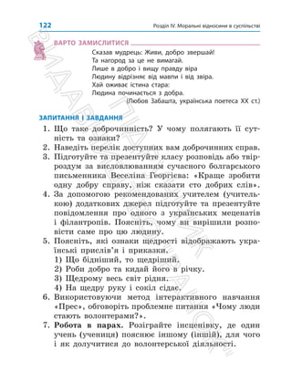Розділ IV. Моральні відносини в суспільстві
122
ВАРТО ЗАМИСЛИТИСЯ
Сказав мудрець: Живи, добро звершай!
Та нагород за це не вимагай.
Лише в добро і вищу правду віра
Людину відрізняє від мавпи і від звіра.
Хай оживає істина стара:
Людина починається з добра.
(Любов Забашта, українська поетеса ХХ ст.)
ЗАПИТАННЯ І ЗАВДАННЯ
1. Що таке доброчинність? У чому полягають її сут­
ність та ознаки?
2. Наведіть перелік доступних вам доброчинних справ.
3. Підготуйте та презентуйте класу розповідь або твір-
роздум за висловлюванням сучасного болгарського
письменника Веселіна Георгієва: «Краще зробити
одну добру справу, ніж сказати сто добрих слів».
4. За допомогою рекомендованих учителем (учитель­
кою) додат­
кових джерел підготуйте та презентуйте
повідомлення про одного з українських меценатів
і філантропів. Поясніть, чому ви вирішили розпо­
вісти саме про цю людину.
5. Поясніть, які ознаки щедрості відображають укра­
їнські при­
слів’я і приказки.
1) Що бідніший, то щедріший.
2) Роби добро та кидай його в річку.
3) Щедрому весь світ рідня.
4) На щедру руку і сокіл сідає.
6. Використовуючи метод інтерактивного навчання
«Прес», обговоріть проблемне питання «Чому люди
стають волонтерами?».
7. Робота в парах. Розіграйте інсценівку, де один
учень (учениця) пояснює іншому (іншій), для чого
і як долучитися до волонтерської діяльності.
П
і
д
р
у
ч
н
и
к
В
и
д
а
в
н
и
ц
т
в
о

Р
а
н
о
к

 