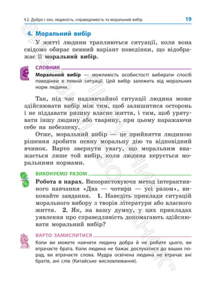 §2. Добро і зло, людяність, справедливість та моральний вибір 19
4. Моральний вибір
У житті людини трапляються ситуації, коли вона
свідомо обирає певний варіант поведінки, що відобра­
жає її моральний вибір.
СЛОВНИК
Моральний вибір — можливість особистості вибирати спосіб
­
поведінки в певній ситуації. Цей вибір залежить від моральних
норм людини.
Так, під час надзвичайної ситуації людина може
здійснювати вибір між тим, щоб залишитися осторонь
і не піддавати ризику власне життя, і тим, щоб уряту­
вати іншу людину або тварину, при цьому наражаючи
себе на небезпеку.
Отже, моральний вибір — це прийняття людиною
рішення зробити певну моральну дію та відповідний
вчинок. Варто звернути увагу, що моральним вва­
жається лише той вибір, коли людина керується мо­
ральними нормами.
ВИКОНУЄМО РАЗОМ
Робота в парах. Використовуючи метод інтерактив­
ного навчання «Два — чотири — усі разом», ви­
конайте завдання. 1. Наведіть приклади ситуацій
морального вибору з творів літератури або власного
життя. 2. Як, на вашу думку, у цих прикладах
уявлення про справедливість ­
допомагають здійсню­
вати моральний вибір?
ВАРТО ЗАМИСЛИТИСЯ
Коли ви можете навчити людину добра й не робите цього, ви
втрачаєте брата. Коли людина не бажає дослухатися до ваших по-
рад, ви втрачаєте слова. Мудра освічена людина не втрачає ані
братів, ані слів (Китайське висловлювання).
П
і
д
р
у
ч
н
и
к
В
и
д
а
в
н
и
ц
т
в
о

Р
а
н
о
к

 