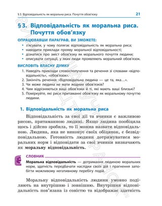 §3. Відповідальність як моральна риса. Почуття обов’язку 21
§3.	
Відповідальність як моральна риса.
Почуття обов’язку
ОПРАЦЮВАВШИ ПАРАГРАФ, ВИ ЗМОЖЕТЕ:
y
y з’ясувати, у чому полягає відповідальність як моральна риса;
y
y наводити приклади прояву моральної відповідальності;
y
y дізнатися про зміст обов’язку як морального почуття людини;
y
y описувати ситуації, у яких люди проявляють моральний обов’язок.
ВИСЛОВІТЬ ВЛАСНУ ДУМКУ
1. Наведіть приклади словосполучення та речення зі словами «відпо-
відальність», «обов’язок».
2. Закінчіть речення: «Відповідальна людина — це та, яка…».
3. Чи може людина не мати жодних обов’язків?
4. Чим відрізняються ваші обов’язки й ті, які мають ваші близькі?
5. Поміркуйте, які риси притаманні обов’язку як моральному почуттю
людини.
1. Відповідальність як моральна риса
Відповідальність за свої дії та вчинки є важливою
рисою, притаманною людині. Якщо людина пообіцяла
щось і дійсно зробила, то її можна назвати відповідаль­
ною. Людина, яка не виконує своїх обіцянок, є безвід­
повідальною. Готовність людини дотримуватися мо­
ральних норм і відповідати за свої вчинки визначають
як моральну відповідальність.
СЛОВНИК
Моральна відповідальність — дотримання людиною моральних
норм, здатність передбачати наслідки своїх дій і прагнення запо-
бігти можливому негативному перебігу подій.
Моральну відповідальність людини умовно поді­
ляють на внутрішню і зовнішню. Внутрішня відпові­
дальність пов’язана із совістю та відображає здатність
П
і
д
р
у
ч
н
и
к
В
и
д
а
в
н
и
ц
т
в
о

Р
а
н
о
к

 