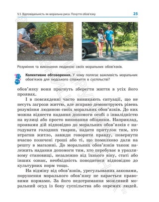 §3. Відповідальність як моральна риса. Почуття обов’язку 25
обов’язку вони прагнуть зберегти життя в усіх його
проявах.
І в повсякденні часто виникають ситуації, що не
несуть загрози життю, але яскраво демонструють рівень
розуміння людиною своїх моральних обов’язків. До них
можна віднести надання допомоги особі з інвалідністю
на вулиці або просто виконання обіцянки. Наприклад,
проявами дій відповідно до моральних обов’язків є на­
годувати голодних тварин, надати притулок тим, хто
втратив житло, завжди говорити правду, повернути
вчасно позичені гроші або ті, що помилково дали на
решту в магазині. До моральних обов’язків також на­
лежить надання допомоги тим, хто перебуває в уразли­
вому становищі, незалежно від їхнього віку, статі або
інших ознак, необхідність поводитися відповідно до
культурних норм тощо.
На відміну від обов’язків, урегульованих законами,
порушення морального обов’язку не карається право­
вими нормами. За його недотримання можливий мо­
ральний осуд із боку суспільства або окремих людей.

Розуміння та виконання людиною своїх моральних обов’язків.
Колективне обговорення. У чому полягає важливість моральних
обов’язків для людського співжиття в суспільстві?
П
і
д
р
у
ч
н
и
к
В
и
д
а
в
н
и
ц
т
в
о

Р
а
н
о
к

 