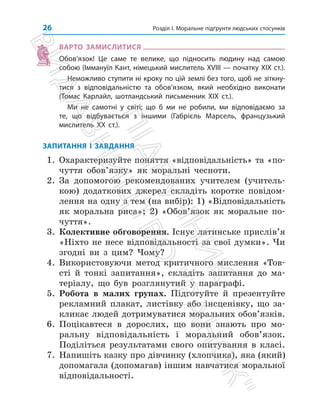Розділ І. Моральне підґрунтя людських стосунків
26
ВАРТО ЗАМИСЛИТИСЯ
Обов’язок! Це саме те велике, що підносить людину над самою
собою (Іммануїл Кант, німецький мислитель ХVІІІ — початку ХІХ ст.).
Неможливо ступити ні кроку по цій землі без того, щоб не зіткну­
тися з відповідальністю та обов’язком, який необхідно виконати
(Томас Карлайл, шотландський письменник ХІХ ст.).
Ми не самотні у світі; що б ми не робили, ми відповідаємо за
те, що відбувається з іншими (Габрієль Марсель, французький
мислитель ХХ ст.).
ЗАПИТАННЯ І ЗАВДАННЯ
1. Охарактеризуйте поняття «відповідальність» та «по­
чуття обов’язку» як моральні чесноти.
2. За допомогою рекомендованих учителем (учитель­
кою) додаткових джерел складіть коротке пові­
дом­
лення на одну з тем (на вибір): 1) «Відпові­
дальність
як моральна риса»; 2) «Обов’язок як моральне по­
чуття».
3. Колективне обговорення. Існує латинське прислів’я
«Ніхто не несе відповідальності за свої думки». Чи
згодні ви з цим? Чому?
4. Використовуючи метод критичного мислення «Тов­
сті й тонкі запитання», складіть запитання до ма­
теріалу, що був розглянутий у параграфі.
5. Робота в малих групах. Підготуйте й презентуйте
рекламний плакат, листівку або інсценівку, що за­
кликає людей дотримуватися моральних обо­
в’язків.
6. Поцікавтеся в дорослих, що вони знають про мо­
ральну відповідальність і моральний обов’язок.
Поділіться результатами свого опитування в класі.
7. Напишіть казку про дівчинку (хлопчика), яка (який)
допомагала (допомагав) іншим навчатися моральної
відповідальності.
П
і
д
р
у
ч
н
и
к
В
и
д
а
в
н
и
ц
т
в
о

Р
а
н
о
к

 