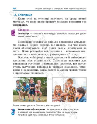 Розділ ІІ. Взаємодія та співпраця в житті людини й суспільства
46
2. Співпраця
Коли учні та учениці вивчають на уроці новий
матеріал, то щодо цього процесу доцільно говорити про
співпрацю.
СЛОВНИК
Співпраця — спільна з ким-небудь діяльність, праця для досяг-
нення певної мети.
Співпраця передбачає спільне виконання декілько­
ма людьми певної роботи. Це процес, під час якого
люди об’єднуються, щоб діяти разом, прямуючи до
мети. Вони розподіляють завдання і повноваження,
допомагають одне одному, узгоджують дії тощо.
Основою співпраці є взаємодопомога й співвідпові­
дальність між учасниками. Співпраця важлива для
виконання групових і командних проєктів, що потре­
бують залучення фахівців із різними знаннями, умін­
нями й навич­
ками. Ваша робота в малих групах також
є прикладом співпраці.
Разом можна досягти більшого, ніж поодинці.
Колективне обговорення. Чи доводилося вам працювати
в команді над навчальним проєктом? Що, на вашу думку,
потрібно, щоб така співпраця була успішною?
П
і
д
р
у
ч
н
и
к
В
и
д
а
в
н
и
ц
т
в
о

Р
а
н
о
к

 