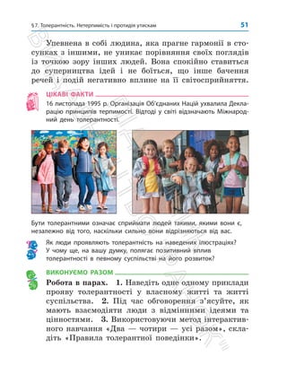 §7. Толерантність. Нетерпимість і протидія утискам 51
Упевнена в собі людина, яка прагне гармонії в сто­
сунках з іншими, не уникає порівняння своїх поглядів
із точкою зору інших людей. Вона спокійно ставиться
до суперництва ідей і не боїться, що інше бачення
речей і подій негативно вплине на її світосприйняття.
ЦІКАВІ ФАКТИ
16 листопада 1995 р. Організація Об’єднаних Націй ухвалила Декла­
рацію принципів терпимості. Відтоді у світі відзначають Міжнарод-
ний день толерантності.
Бути толерантними означає сприймати людей такими, якими вони є,
незалежно від того, наскільки сильно вони відрізняються від вас.
Як люди проявляють толерантність на наведених ілюстраціях?
У чому ще, на вашу думку, полягає позитивний вплив
толерантності в певному суспільстві на його розвиток?
ВИКОНУЄМО РАЗОМ
Робота в парах. 1. Наведіть одне одному приклади
прояву толерантності у власному житті та житті
суспільства. 2. Під час обговорення з’ясуйте, як
мають взаємодіяти люди з відмінними ідеями та
цінностями. 3. Використовуючи метод інтерактив­
ного навчання «Два — чотири — усі разом», скла­
діть «Правила толерантної поведінки».
П
і
д
р
у
ч
н
и
к
В
и
д
а
в
н
и
ц
т
в
о

Р
а
н
о
к

 