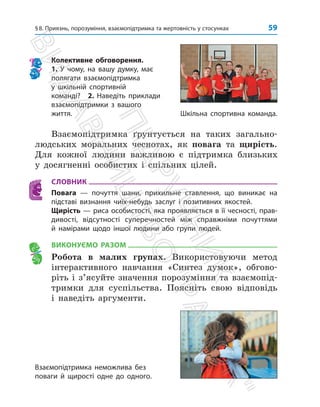 59
§8. Приязнь, порозуміння, взаємопідтримка та жертовність у стосунках
Колективне обговорення.
1. У чому, на вашу думку, має
полягати взаємопідтримка
у шкільній спортивній
­команді? 2. Наведіть приклади
взаємопідтримки з вашого
життя.
Взаємопідтримка неможлива без
поваги й щирості одне до одного.
Взаємопідтримка ґрунтується на таких загально­
людських моральних чеснотах, як повага та щирість.
Для кожної людини важливою є підтримка близьких
у досягненні особистих і спільних цілей.
СЛОВНИК
Повага — почуття шани, прихильне ставлення, що виникає на
підставі визнання чиїх-небудь заслуг і позитивних якостей.
Щирість — риса особистості, яка проявляється в її чесності, прав-
дивості, відсутності суперечностей між справжніми почуттями
й намірами щодо іншої людини або групи людей.
ВИКОНУЄМО РАЗОМ
Робота в малих групах. Використовуючи метод
інтерактивного навчання «Синтез думок», обгово­
ріть і з’ясуйте значення порозуміння та взаємопід­
тримки для суспільства. Поясніть свою відповідь
і наведіть аргументи.
Шкільна спортивна команда.
П
і
д
р
у
ч
н
и
к
В
и
д
а
в
н
и
ц
т
в
о

Р
а
н
о
к

 
