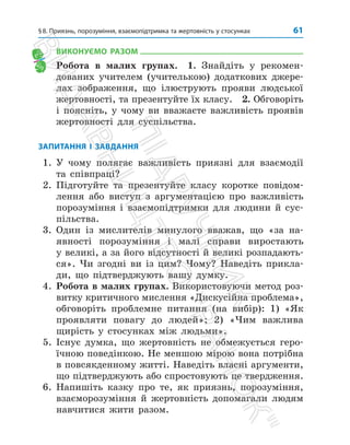 61
§8. Приязнь, порозуміння, взаємопідтримка та жертовність у стосунках
ВИКОНУЄМО РАЗОМ
Робота в малих групах. 1. Знайдіть у реко­
мен­
дованих учителем (учителькою) додаткових джере­
лах зображення, що ілюструють прояви людської
­
жертовності, та презентуйте їх класу. 2. Обговоріть
і поясніть, у чому ви вважаєте важливість проявів
жертовності для суспільства.
ЗАПИТАННЯ І ЗАВДАННЯ
1. У чому полягає важливість приязні для взаємодії
та співпраці?
2. Підготуйте та презентуйте класу коротке повідом­
лення або виступ з аргументацією про важливість
порозуміння і взаємопідтримки для людини й сус­
пільства.
3. Один із мислителів минулого вважав, що «за на­
явності порозуміння і малі справи виростають
у великі, а за його відсутності й великі розпадають­
ся». Чи згодні ви із цим? Чому? Наведіть прикла­
ди, що підтверджують вашу думку.
4. Робота в малих групах. Використовуючи метод роз­
витку критичного мислення «Дискусійна проблема»,
обговоріть проблемне питання (на вибір): 1) «Як
проявляти повагу до людей»; 2) «Чим важлива
щирість у стосунках між людьми».
5. Існує думка, що жертовність не обмежується геро­
їчною поведінкою. Не меншою мірою вона потрібна
в повсякденному житті. Наведіть власні аргументи,
що підтверджують або спростовують це твердження.
6. Напишіть казку про те, як приязнь, порозуміння,
взаєморозуміння й жертовність допомагали людям
навчитися жити разом.
П
і
д
р
у
ч
н
и
к
В
и
д
а
в
н
и
ц
т
в
о

Р
а
н
о
к

 
