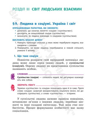 РОЗДІЛ ІІІ СВІТ ЛЮДСЬКИХ ВЗАЄМИН
§9.	
Людина в соціумі. Україна і світ
ОПРАЦЮВАВШИ ПАРАГРАФ, ВИ ЗМОЖЕТЕ:
y
y дізнатися, що означає поняття «соціум» («суспільство»);
y
y дослідити, як влаштований соціум (суспільство);
y
y визначити, як людина взаємодіє із соціумом (суспільством).
ВИСЛОВІТЬ ВЛАСНУ ДУМКУ
1. Наведіть приклади спільнот, у яких може перебувати людина, вза-
ємодіючи з іншими.
2. Поміркуйте, чи може людина, перебуваючи в певній спільноті,
уникати її впливу.
1. Що таке соціум
Повністю розкрити свій природний потенціал лю­
дина може лише серед інших людей, у суспільстві
(соціумі). Окрему людину як представника суспільства
називають особою.
СЛОВНИК
Суспільство (соціум) — спільнота людей, які регулярно взаємоді-
ють між ­
собою.
ЗВЕРНІТЬ УВАГУ
Терміни «суспільство» та «соціум» позначають одне й те саме. ­
Проте
слово «соціум» зазвичай використовують соціологи (вчені, які до-
сліджують суспільство), а слово «суспільство» — історики.
У суспільстві людина засвоює правила поведінки,
встановлює зв’язки з іншими людьми, переймає цін­
ності та інші складові світогляду. Тоді вона стає осо­
бистістю. Процес формування особистості має назву
соціалізація.
П
і
д
р
у
ч
н
и
к
В
и
д
а
в
н
и
ц
т
в
о

Р
а
н
о
к

 