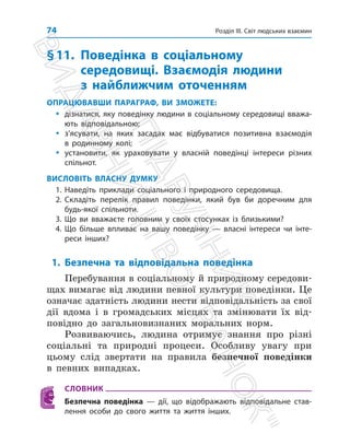 Розділ ІІІ. Світ людських взаємин
74
§11.	Поведінка в соціальному
середовищі. Взаємодія людини
з найближчим оточенням
ОПРАЦЮВАВШИ ПАРАГРАФ, ВИ ЗМОЖЕТЕ:
y
y дізнатися, яку поведінку людини в соціальному середовищі вважа-
ють відповідальною;
y
y з’ясувати, на яких засадах має відбуватися позитивна взаємодія
в родинному колі;
y
y установити, як ураховувати у власній поведінці інтереси різних
спільнот.
ВИСЛОВІТЬ ВЛАСНУ ДУМКУ
1. Наведіть приклади соціального і природного середовища.
2. Складіть перелік правил поведінки, який був би доречним для
будь-якої спільноти.
3. Що ви вважаєте головним у своїх стосунках із близькими?
4. Що більше впливає на вашу поведінку — власні інтереси чи інте­
реси інших?
1. Безпечна та відповідальна поведінка
Перебування в соціальному й природному середови­
щах вимагає від людини певної культури поведінки. Це
означає здатність людини нести відповідальність за свої
дії вдома і в громадських місцях та змінювати їх від­
повідно до загальновизнаних моральних норм.
Розвиваючись, людина отримує знання про різні
соціальні та природні процеси. Особливу увагу при
цьому слід звертати на правила безпечної поведінки
в певних випадках.
СЛОВНИК
Безпечна поведінка — дії, що відображають відповідальне став-
лення особи до свого життя та життя інших.
П
і
д
р
у
ч
н
и
к
В
и
д
а
в
н
и
ц
т
в
о

Р
а
н
о
к

 