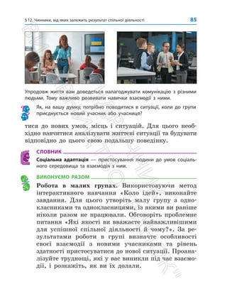 §12. Чинники, від яких залежить результат спільної діяльності 85
Упродовж життя вам доведеться налагоджувати комунікацію з різними
людьми. Тому важливо розвивати навички взаємодії з ними.
Як, на вашу думку, потрібно поводитися в ситуації, коли до групи
приєднується новий учасник або учасниця?
тися до нових умов, місць і ситуацій. Для цього необ­
хідно навчитися аналізувати життєві ситуації та будувати
відповідно до цього свою подальшу поведінку.
СЛОВНИК
Соціальна адаптація — пристосування людини до умов соціаль-
ного середовища та взаємодія з ним.
ВИКОНУЄМО РАЗОМ
Робота в малих групах. Використовуючи метод
інтерактивного навчання «Коло ідей», виконайте
завдання. Для цього утворіть малу групу з одно­
класниками та однокласницями, із якими ви ­
раніше
ніколи разом не працювали. Обговоріть проблемне
питання «Які якості ви вважаєте найважливішими
для успішної спільної діяльності й чому?». За ре­
зультатами роботи в ­
групі визначте особливості
своєї взаємодії з новими учасниками та рівень
здатності пристосуватися до нової ситуації. Проана­
лізуйте труднощі, які у вас виник­
ли під час взаємо­
дії, і розкажіть, як ви їх долали.
П
і
д
р
у
ч
н
и
к
В
и
д
а
в
н
и
ц
т
в
о

Р
а
н
о
к

 