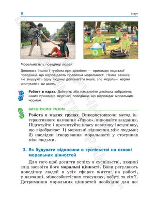 Вступ﻿ Вступ﻿﻿
8
ВИКОНУЄМО РАЗОМ
Робота в малих групах. Використовуючи метод ін­
терактивного навчання «Удвох», виконайте завдання.
Підготуйте і презентуйте класу невелику інсценівку,
що відображає: 1) моральні відносини між людьми;
2) наслідки ігнорування моральності у стосунках
між людьми.
3. Як будувати відносини в суспільстві на основі
моральних цінностей
Для того щоб досягти успіху в суспільстві, людині
слід засвоїти його моральні цінності. Вони регулюють
поведінку людей в усіх сферах життя: на роботі,
у ­
навчанні, міжособистісних стосунках, побуті та сім’ї.
Дотримання моральних цінностей необхідне для по­
Моральність у поведінці людей.
Допомога іншим і турбота про довкілля — приклади людської
поведінки, що відповідають правилам моральності. Немає законів,
які змушують одну людину допомагати іншій, але моральні норми
спонукають до цього.
Робота в парах. Доберіть або намалюйте декілька зображень
інших прикладів людської поведінки, що відповідає моральним
нормам.
П
і
д
р
у
ч
н
и
к
В
и
д
а
в
н
и
ц
т
в
о

Р
а
н
о
к

 