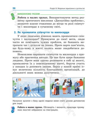 Розділ IV. Моральні відносини в суспільстві
98
ВИКОНУЄМО РАЗОМ
Робота в малих групах. Використовуючи метод роз­
витку критичного мислення «Дискусійна проб­
лема»,
визначте власне ставлення до місця та ролі співчут­
тя і милосердя в сучасному світі.
2. Як проявляти співчуття та милосердя
У яких людських вчинках мають проявлятися спів­
чуття і милосердя? Прямуючи до своєї мети, люди
часто не помічають чужих проблем, не бажають ви­
трачати час і зусилля на інших. Проте варто пам’ятати,
що будь-кому в житті колись може знадобитися до­
помога.
Неможливо виражати співчуття та милосердя з при­
мусу або прагнення вигоди. Це має бути щире бажання
людини. Проте вона здатна розвивати в собі ці якості,
проявляючи їх у повсякденному житті, беручи участь
у заходах із допомоги іншим. Зараз у нашій країні іс­
нує величезна кількість благодійних організацій, до
діяльності яких можна долучитися.
Незначне зусилля з боку однієї людини може стати цінною допомогою
для іншої.
Робота в малих групах. Обговоріть і визначте, приклади прояву
яких якостей зображено на ілюстраціях.
П
і
д
р
у
ч
н
и
к
В
и
д
а
в
н
и
ц
т
в
о

Р
а
н
о
к

 