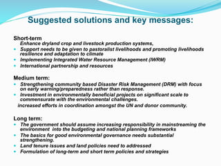 Suggested solutions and key messages:
Short-term
Enhance dryland crop and livestock production systems,
! Support needs to be given to pastoralist livelihoods and promoting livelihoods
resilience and adaptation to climate
! Implementing Integrated Water Resource Management (IWRM)
! International partnership and resources
Medium term:
! Strengthening community based Disaster Risk Management (DRM) with focus
on early warning/preparedness rather than response.
! Investment in environmentally beneficial projects on significant scale to
commensurate with the environmental challenges.
increased efforts in coordination amongst the UN and donor community.
Long term:
! The government should assume increasing responsibility in mainstreaming the
environment into the budgeting and national planning frameworks
! The basics for good environmental governance needs substantial
strengthening.
! Land tenure issues and land policies need to addressed
! Formulation of long-term and short term policies and strategies
 