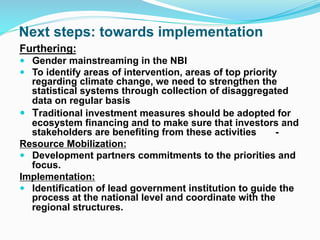 Next steps: towards implementation
Furthering:
! Gender mainstreaming in the NBI
! To identify areas of intervention, areas of top priority
regarding climate change, we need to strengthen the
statistical systems through collection of disaggregated
data on regular basis
! Traditional investment measures should be adopted for
ecosystem financing and to make sure that investors and
stakeholders are benefiting from these activities -
Resource Mobilization:
! Development partners commitments to the priorities and
focus.
Implementation:
! Identification of lead government institution to guide the
process at the national level and coordinate with the
regional structures.
 