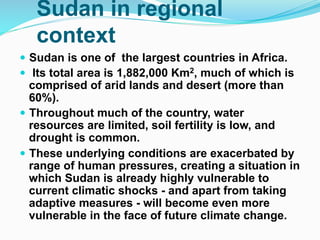 Sudan in regional
context
! Sudan is one of the largest countries in Africa.
! Its total area is 1,882,000 Km2, much of which is
comprised of arid lands and desert (more than
60%).
! Throughout much of the country, water
resources are limited, soil fertility is low, and
drought is common.
! These underlying conditions are exacerbated by
range of human pressures, creating a situation in
which Sudan is already highly vulnerable to
current climatic shocks - and apart from taking
adaptive measures - will become even more
vulnerable in the face of future climate change.
 