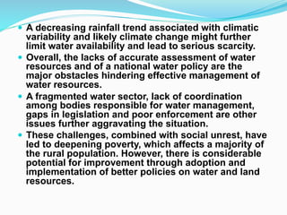 ! A decreasing rainfall trend associated with climatic
variability and likely climate change might further
limit water availability and lead to serious scarcity.
! Overall, the lacks of accurate assessment of water
resources and of a national water policy are the
major obstacles hindering effective management of
water resources.
! A fragmented water sector, lack of coordination
among bodies responsible for water management,
gaps in legislation and poor enforcement are other
issues further aggravating the situation.
! These challenges, combined with social unrest, have
led to deepening poverty, which affects a majority of
the rural population. However, there is considerable
potential for improvement through adoption and
implementation of better policies on water and land
resources.
 