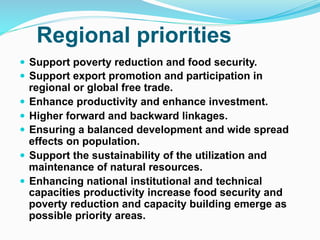 Regional priorities
! Support poverty reduction and food security.
! Support export promotion and participation in
regional or global free trade.
! Enhance productivity and enhance investment.
! Higher forward and backward linkages.
! Ensuring a balanced development and wide spread
effects on population.
! Support the sustainability of the utilization and
maintenance of natural resources.
! Enhancing national institutional and technical
capacities productivity increase food security and
poverty reduction and capacity building emerge as
possible priority areas.
 