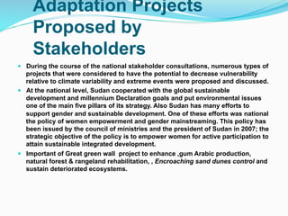 Adaptation Projects
Proposed by
Stakeholders
! During the course of the national stakeholder consultations, numerous types of
projects that were considered to have the potential to decrease vulnerability
relative to climate variability and extreme events were proposed and discussed.
! At the national level, Sudan cooperated with the global sustainable
development and millennium Declaration goals and put environmental issues
one of the main five pillars of its strategy. Also Sudan has many efforts to
support gender and sustainable development. One of these efforts was national
the policy of women empowerment and gender mainstreaming. This policy has
been issued by the council of ministries and the president of Sudan in 2007; the
strategic objective of the policy is to empower women for active participation to
attain sustainable integrated development.
! Important of Great green wall project to enhance ,gum Arabic production,
natural forest & rangeland rehabilitation, , Encroaching sand dunes control and
sustain deteriorated ecosystems.
 