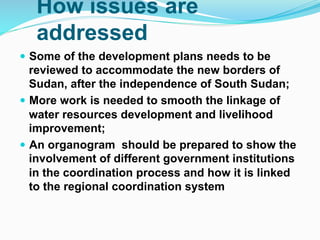 How issues are
addressed
! Some of the development plans needs to be
reviewed to accommodate the new borders of
Sudan, after the independence of South Sudan;
! More work is needed to smooth the linkage of
water resources development and livelihood
improvement;
! An organogram should be prepared to show the
involvement of different government institutions
in the coordination process and how it is linked
to the regional coordination system
 