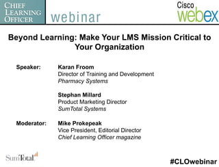 Beyond Learning: Make Your LMS Mission Critical to
               Your Organization

  Speaker:     Karan Froom
               Director of Training and Development
               Pharmacy Systems

               Stephan Millard
               Product Marketing Director
               SumTotal Systems

  Moderator:   Mike Prokepeak
               Vice President, Editorial Director
               Chief Learning Officer magazine



                                                      #CLOwebinar
 