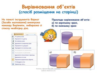 Вирівнювання об'єктів
(спосіб розміщення на сторінці)
На панелі інструментів Формат
(Засоби малювання) виконуємо
команду Вирівняти, вибираємо зі
списку необхідну дію.
Приклади вирівнювання об'єктів:
а) по верхньому краю,
б) по нижньому краю
а) б)
Учитель інформатики ВРГ "Інтелект"
Соболь-Хоменко С.В.
12
 