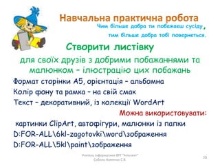 Чим більше добра ти побажаєш сусіду,
тим більше добра тобі повернеться.
Створити листівку
для своїх друзів з добрими побажаннями та
малюнком – ілюстрацію цих побажань
Формат сторінки А5, орієнтація – альбомна
Колір фону та рамка – на свій смак
Текст – декоративний, із колекції WordArt
Можна використовувати:
картинки ClipArt, автофігури, малюнки із папки
D:FOR-ALL6kl-zagotovkiwordзображення
D:FOR-ALL5klpaintзображення
Учитель інформатики ВРГ "Інтелект"
Соболь-Хоменко С.В.
20
 