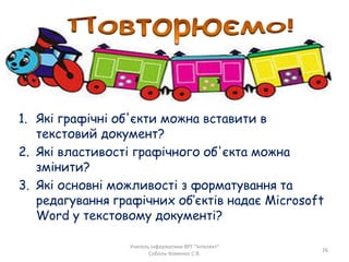 1. Які графічні об'єкти можна вставити в
текстовий документ?
2. Які властивості графічного об'єкта можна
змінити?
3. Які основні можливості з форматування та
редагування графічних об’єктів надає Microsoft
Word у текстовому документі?
Учитель інформатики ВРГ "Інтелект"
Соболь-Хоменко С.В.
26
 