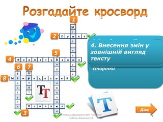 1
1. Панель, яка
відображається поруч з
виділеним текстом
М
і
н
і
-
п
а
н
е
л
ь
2
2. Одиниця вимірювання
довжини, яка наближено
дорівнює 0,353 мм
П у н к т
4
4. Внесення змін у зовнішній
вигляд тексту
Ф о р м а т у в а н н я
5
5. Властивість абзацу, яка
визначає спосіб
розтушування рядків
абзацу відносно його меж
В
и
р
і
в
н
ю
в
а
н
н
я
6
6. Властивості абзацу, які
визначають відстань
рядків абзацу від межі
лівого та правого полів
сторінки
В
і
д
с
т
у
п
и
7
7. Властивість символів,
яка визначає графічну
форму символів
Ш
р
и
ф
т
8
8. Інтервал, який визначає
відстань між рядками
тексту в абзаці
М і ж р я д к о в и й
3
3. Вкладка, на якій
розміщено інструменти
для форматування тексту
О с н о в н е
Далі
4. Внесення змін у
зовнішній вигляд
тексту
Учитель інформатики ВРГ "Інтелект"
Соболь-Хоменко С.В.
7
 