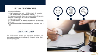 ART.761, IMPROCEDENTES
Son improcedentes:
1.- La recusación del Juez y del Secretario de Juzgado;
2.- Las excepciones y las defensas previas;
3.- Las cuestiones probatorias cuyos medios de prueba
no sean susceptibles de actuación inmediata;
4.- La reconvención;
5.- El ofrecimiento de medios probatorios en segunda
instancia; y
6.- Las disposiciones contenidas en los Artículos 428 y
429.
ART.762 EJECUCIÓN
Las resoluciones finales que requieran inscribirse, se
ejecutarán mediante oficio o partes firmados por el Juez,
según corresponda.
 