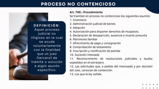 Art. 749.- Procedimiento
Se tramitan en proceso no contencioso los siguientes asuntos:
1. Inventario
2. Administración judicial de bienes
3. Adopción
4. Autorización para disponer derechos de incapaces;
5. Declaración de desaparición, ausencia o muerte presunta
6. Patrimonio familiar
7. Ofrecimiento de pago y consignación
8. Comprobación de testamento
9. Inscripción y rectificación de partida
10. Sucesión intestada
11. Reconocimiento de resoluciones judiciales y laudos
expedidos en el extranjero
12. Las solicitudes que, a pedido del interesado y por decisión
del Juez, carezcan de contención
13. Los que la ley señale.
D E F I N I C I Ó N :
Aquel proceso
judicial no
litigioso en la cual
se acude
voluntariamente
con la finalidad
que un juez
(tercero) de
trámite o solución
a algún asunto
específico.
PROCESO NO CONTENCIOSO
 