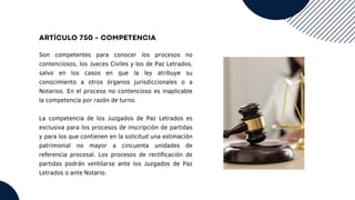 ARTÍCULO 750 - COMPETENCIA
Son competentes para conocer los procesos no
contenciosos, los Jueces Civiles y los de Paz Letrados,
salvo en los casos en que la ley atribuye su
conocimiento a otros órganos jurisdiccionales o a
Notarios. En el proceso no contencioso es inaplicable
la competencia por razón de turno.
La competencia de los Juzgados de Paz Letrados es
exclusiva para los procesos de inscripción de partidas
y para los que contienen en la solicitud una estimación
patrimonial no mayor a cincuenta unidades de
referencia procesal. Los procesos de rectificación de
partidas podrán ventilarse ante los Juzgados de Paz
Letrados o ante Notario.
 