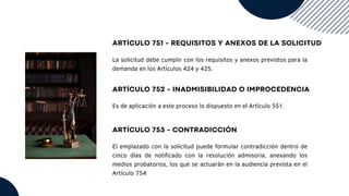 ARTÍCULO 751 - REQUISITOS Y ANEXOS DE LA SOLICITUD
La solicitud debe cumplir con los requisitos y anexos previstos para la
demanda en los Artículos 424 y 425.
ARTÍCULO 752 - INADMISIBILIDAD O IMPROCEDENCIA
Es de aplicación a este proceso lo dispuesto en el Artículo 551.
ARTÍCULO 753 - CONTRADICCIÓN
El emplazado con la solicitud puede formular contradicción dentro de
cinco días de notificado con la resolución admisoria, anexando los
medios probatorios, los que se actuarán en la audiencia prevista en el
Artículo 754
 