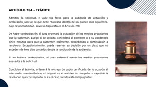 ARTÍCULO 754 - TRÁMITE
Admitida la solicitud, el Juez fija fecha para la audiencia de actuación y
declaración judicial, la que debe realizarse dentro de los quince días siguientes,
bajo responsabilidad, salvo lo dispuesto en el Artículo 758.
De haber contradicción, el Juez ordenará la actuación de los medios probatorios
que la sustentan. Luego, si se solicita, concederá al oponente o a su apoderado
cinco minutos para que la sustenten oralmente, procediendo a continuación a
resolverla. Excepcionalmente, puede reservar su decisión por un plazo que no
excederá de tres días contados desde la conclusión de la audiencia.
Si no hubiera contradicción, el Juez ordenará actuar los medios probatorios
anexados a la solicitud.
Concluido el trámite, ordenará la entrega de copia certificada de lo actuado al
interesado, manteniéndose el original en el archivo del Juzgado, o expedirá la
resolución que corresponda, si es el caso, siendo ésta inimpugnable.
 