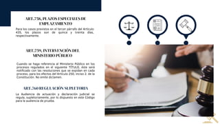 ART.758, PLAZOS ESPECIALES DE
EMPLAZAMIENTO
Para los casos previstos en el tercer párrafo del Artículo
435, los plazos son de quince y treinta días,
respectivamente.
ART.759, INTERVENCIÓN DEL
MINISTERIO PÚBLICO
Cuando se haga referencia al Ministerio Público en los
procesos regulados en el siguiente TÍTULO, éste será
notificado con las resoluciones que se expidan en cada
proceso, para los efectos del Artículo 250, inciso 2. de la
Constitución. No emite dictamen.
ART.760 REGULACIÓN SUPLETORIA
La Audiencia de actuación y declaración judicial se
regula, supletoriamente, por lo dispuesto en este Código
para la audiencia de prueba.
 