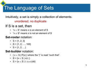 1
The Language of Sets
Intuitively, a set is simply a collection of elements.
unordered, no duplicate
If S is a set, then
• “x  S” means x is an element of S
• “x  S” means x is not an element of S
Set-roster notation:
• S = {1, 2, 3}
• S = {1, 2, …, 100}
• S = {1, 2, …}
Set-builder notation:
• { x  S | P(x) } where the “|” is read “such that”.
• S = {x  S | x≥1 }
• S = {x  S | 1 ≤ x ≤100}
 