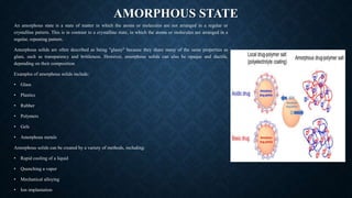 AMORPHOUS STATE
An amorphous state is a state of matter in which the atoms or molecules are not arranged in a regular or
crystalline pattern. This is in contrast to a crystalline state, in which the atoms or molecules are arranged in a
regular, repeating pattern.
Amorphous solids are often described as being "glassy" because they share many of the same properties as
glass, such as transparency and brittleness. However, amorphous solids can also be opaque and ductile,
depending on their composition.
Examples of amorphous solids include:
• Glass
• Plastics
• Rubber
• Polymers
• Gels
• Amorphous metals
Amorphous solids can be created by a variety of methods, including:
• Rapid cooling of a liquid
• Quenching a vapor
• Mechanical alloying
• Ion implantation
 
