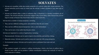 SOLVATES
• Solvates are crystalline solids that contain molecules of a solvent within their crystal structure. The
solvent molecules can be water (in which case the solvate is called a hydrate) or any other type of
liquid.
• Solvates are formed when a solute (a substance that is dissolved in a solvent) crystallizes out of
solution. The solvent molecules can become trapped in the crystal lattice, either because they are too
large to escape or because they form bonds with the solute molecules.
Solvates have a number of unique properties, including:
• They can have different melting points and solubilities than the pure solute.
• They can have different physical properties, such as color and hardness.
• They can be more or less stable than the pure solute.
Solvates are important in a variety of applications, including:
• Pharmaceuticals: Solvates can be used to improve the solubility and stability of drugs.
• Materials science: Solvates can be used to create new materials with unique properties.
• Environmental science: Solvates can be used to remove pollutants from water and soil.
Example:
• One common example of a solvate is caffeine monohydrate, which is the form of caffeine that is
found in most coffee and tea products. Caffeine monohydrate contains one molecule of water for
every molecule of caffeine.
 